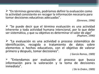  “En términos generales, podríamos definir la evaluación como
la actividad consistente en recoger la información necesaria para
tomar decisiones educativas adecuadas”.
(Genesee, 1996)
 “Se puede decir que el término evaluación es una actividad
inherente a toda actividad humana intencional, por lo que debe
ser sistemática, y que su objetivo es determinar el valor de algo”
(Popham, 1990)
 “La evaluación es una actividad o proceso sistemático de
identificación, recogida o tratamiento de datos sobre
elementos o hechos educativos, con el objetivo de valorar
primero y después, tomar decisiones”.
( García Ramos, 1989)
 “Entendamos por evaluación al proceso que busca
información para la valoración y la toma de decisiones
inmediata”.
( De la Orden, 1989)
 