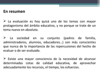 En resumen
 La evaluación es hoy quizá uno de los temas con mayor
protagonismo del ámbito educativo, y no porque se trate de un
tema nuevo en absoluto.
 La sociedad en su conjunto (padres de familia,
administradores, alumnos, educadores…) son más conscientes
que nunca de la importancia de las repercusiones del hecho de
evaluar o de ser evaluado.
 Existe una mayor consciencia de la necesidad de alcanzar
determinadas cotas de calidad educativa, de aprovechar
adecuadamente los recursos, el tiempo, los esfuerzos.
 