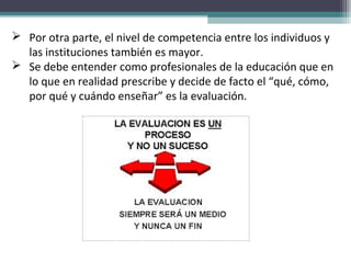  Por otra parte, el nivel de competencia entre los individuos y
las instituciones también es mayor.
 Se debe entender como profesionales de la educación que en
lo que en realidad prescribe y decide de facto el “qué, cómo,
por qué y cuándo enseñar” es la evaluación.
 