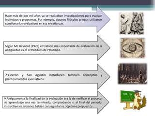 Según Mc Reynold (1975) el tratado más importante de evaluación en la
Antigüedad es el Tetrabiblos de Ptolomeo.
Hace más de dos mil años ya se realizaban investigaciones para evaluar
individuos y programas. Por ejemplo, algunos filósofos griegos utilizaron
cuestionarios evaluativos en sus enseñanzas.
Cicerón y San Agustín introducen también conceptos y
planteamientos evaluativos.
Antiguamente la finalidad de la evaluación era la de verificar el proceso
de aprendizaje una vez terminado, comprobando si al final del periodo
instructivo los alumnos habían conseguido los objetivos propuestos.
 