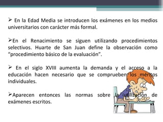  En la Edad Media se introducen los exámenes en los medios
universitarios con carácter más formal.
En el Renacimiento se siguen utilizando procedimientos
selectivos. Huarte de San Juan define la observación como
“procedimiento básico de la evaluación”.
 En el siglo XVIII aumenta la demanda y el acceso a la
educación hacen necesario que se comprueben los méritos
individuales.
Aparecen entonces las normas sobre la utilización de
exámenes escritos.
 