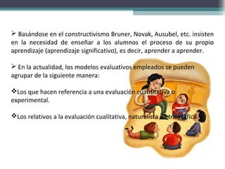  Basándose en el constructivismo Bruner, Novak, Ausubel, etc. insisten
en la necesidad de enseñar a los alumnos el proceso de su propio
aprendizaje (aprendizaje significativo), es decir, aprender a aprender.
 En la actualidad, los modelos evaluativos empleados se pueden
agrupar de la siguiente manera:
Los que hacen referencia a una evaluación cuantitativa o
experimental.
Los relativos a la evaluación cualitativa, naturalista o etnográfica.
 