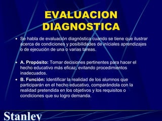 EVALUACION
DIAGNOSTICA
 Se habla de evaluación diagnóstica cuando se tiene que ilustrar
acerca de condiciones y posibilidades de iníciales aprendizajes
o de ejecución de una o varias tareas.
 A. Propósito: Tomar decisiones pertinentes para hacer el
hecho educativo más eficaz, evitando procedimientos
inadecuados.
 B. Función: Identificar la realidad de los alumnos que
participarán en el hecho educativo, comparándola con la
realidad pretendida en los objetivos y los requisitos o
condiciones que su logro demanda.
 