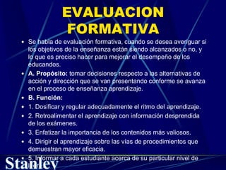 EVALUACION
FORMATIVA
 Se habla de evaluación formativa, cuando se desea averiguar si
los objetivos de la enseñanza están siendo alcanzados o no, y
lo que es preciso hacer para mejorar el desempeño de los
educandos.
 A. Propósito: tomar decisiones respecto a las alternativas de
acción y dirección que se van presentando conforme se avanza
en el proceso de enseñanza aprendizaje.
 B. Función:
 1. Dosificar y regular adecuadamente el ritmo del aprendizaje.
 2. Retroalimentar el aprendizaje con información desprendida
de los exámenes.
 3. Enfatizar la importancia de los contenidos más valiosos.
 4. Dirigir el aprendizaje sobre las vías de procedimientos que
demuestran mayor eficacia.
 5. Informar a cada estudiante acerca de su particular nivel de
logro.
 