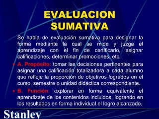 EVALUACION
SUMATIVA
Se habla de evaluación sumativa para designar la
forma mediante la cual se mide y juzga el
aprendizaje con el fin de certificarlo, asignar
calificaciones, determinar promociones, etc.
 A. Propósito: tomar las decisiones pertinentes para
asignar una calificación totalizadora a cada alumno
que refleje la proporción de objetivos logrados en el
curso, semestre o unidad didáctica correspondiente.
 B. Función: explorar en forma equivalente el
aprendizaje de los contenidos incluidos, logrando en
los resultados en forma individual el logro alcanzado.
 