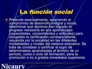La función social
Pretende esencialmente, asumiendo el
compromiso de desarrollo integral y social,
determinar qué alumnos han logrado el
progreso necesario en sus aprendizajes
(capacidades, conocimientos y actitudes) para
otorgarles la certificación correspondiente,
requerida por la sociedad en las diferentes
modalidades y niveles del sistema educativo. Se
trata de constatar o certificar el logro de
determinados aprendizajes al término de un
período, curso o ciclo de formación, para la
promoción o no a grados inmediatos superiores.
 