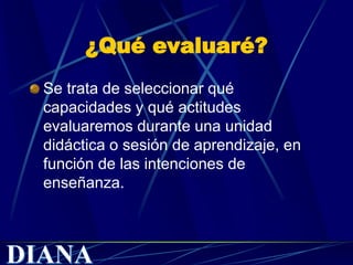¿Qué evaluaré?
Se trata de seleccionar qué
capacidades y qué actitudes
evaluaremos durante una unidad
didáctica o sesión de aprendizaje, en
función de las intenciones de
enseñanza.
 