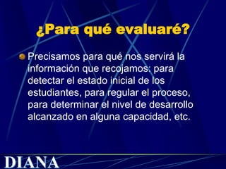 ¿Para qué evaluaré?
Precisamos para qué nos servirá la
información que recojamos: para
detectar el estado inicial de los
estudiantes, para regular el proceso,
para determinar el nivel de desarrollo
alcanzado en alguna capacidad, etc.
 