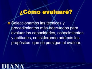 ¿Cómo evaluaré?
Seleccionamos las técnicas y
procedimientos más adecuados para
evaluar las capacidades, conocimientos
y actitudes, considerando además los
propósitos que se persigue al evaluar.
 