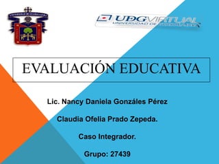 EVALUACIÓN EDUCATIVA
Lic. Nancy Daniela Gonzáles Pérez
Claudia Ofelia Prado Zepeda.
Caso Integrador.
Grupo: 27439

 