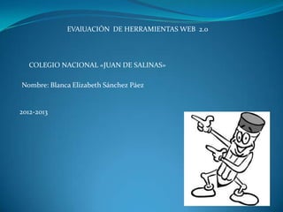 EVAlUACIÓN DE HERRAMIENTAS WEB 2.0




   COLEGIO NACIONAL «JUAN DE SALINAS»

Nombre: Blanca Elizabeth Sánchez Páez


2012-2013
 