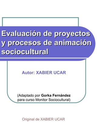 Evaluación de proyectos y procesos de animación sociocultural   Autor: XABIER UCAR (Adaptado por  Gorka Fernández  para curso Monitor Sociocultural) Original de XABIER UCAR   