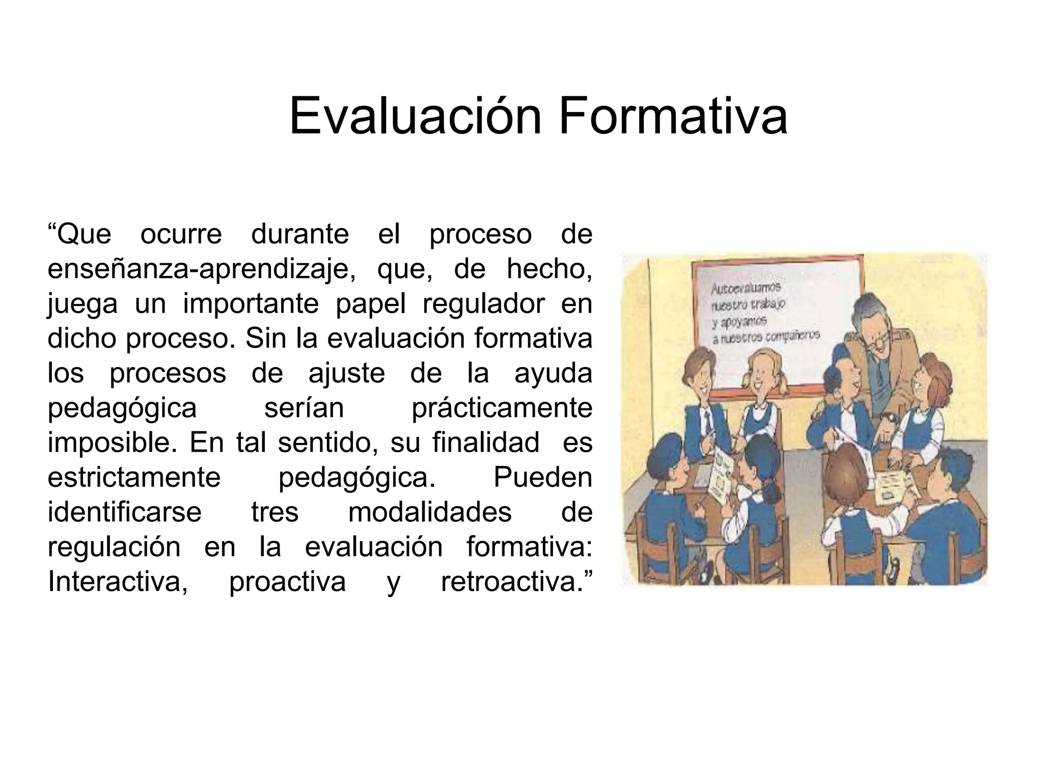 “Que ocurre durante el proceso de
enseñanza-aprendizaje, que, de hecho,
juega un importante papel regulador en
dicho proceso. Sin la evaluación formativa
los procesos de ajuste de la ayuda
pedagógica serían prácticamente
imposible. En tal sentido, su finalidad es
estrictamente pedagógica. Pueden
identificarse tres modalidades de
regulación en la evaluación formativa:
Interactiva, proactiva y retroactiva.”
Evaluación Formativa
 