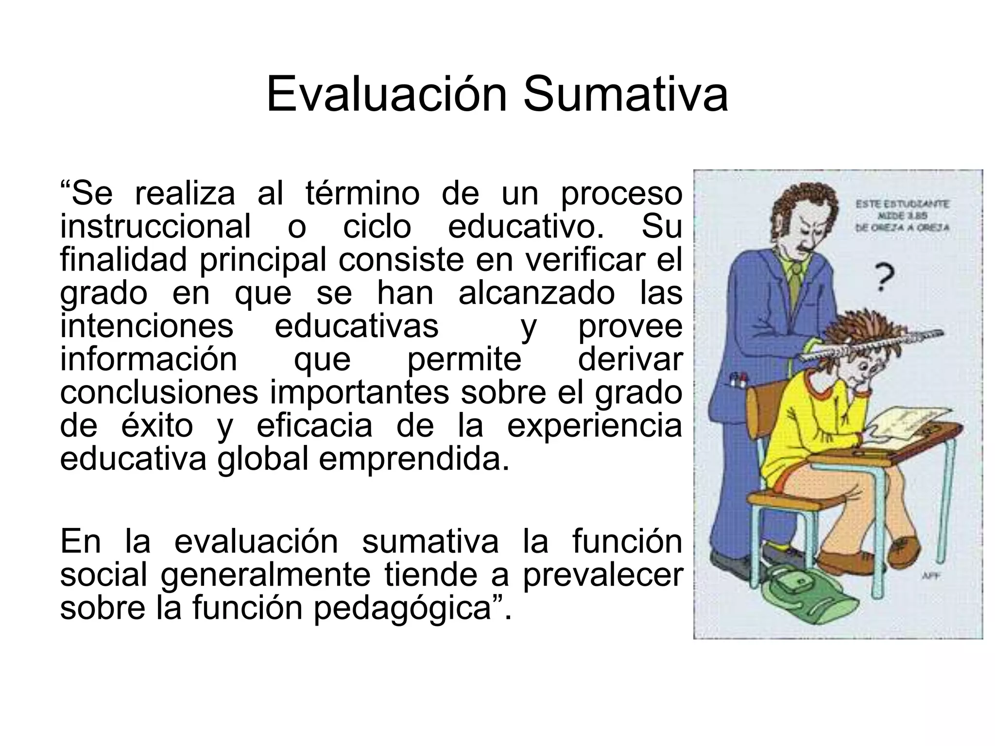Evaluación Sumativa
“Se realiza al término de un proceso
instruccional o ciclo educativo. Su
finalidad principal consiste en verificar el
grado en que se han alcanzado las
intenciones educativas y provee
información que permite derivar
conclusiones importantes sobre el grado
de éxito y eficacia de la experiencia
educativa global emprendida.
En la evaluación sumativa la función
social generalmente tiende a prevalecer
sobre la función pedagógica”.
 