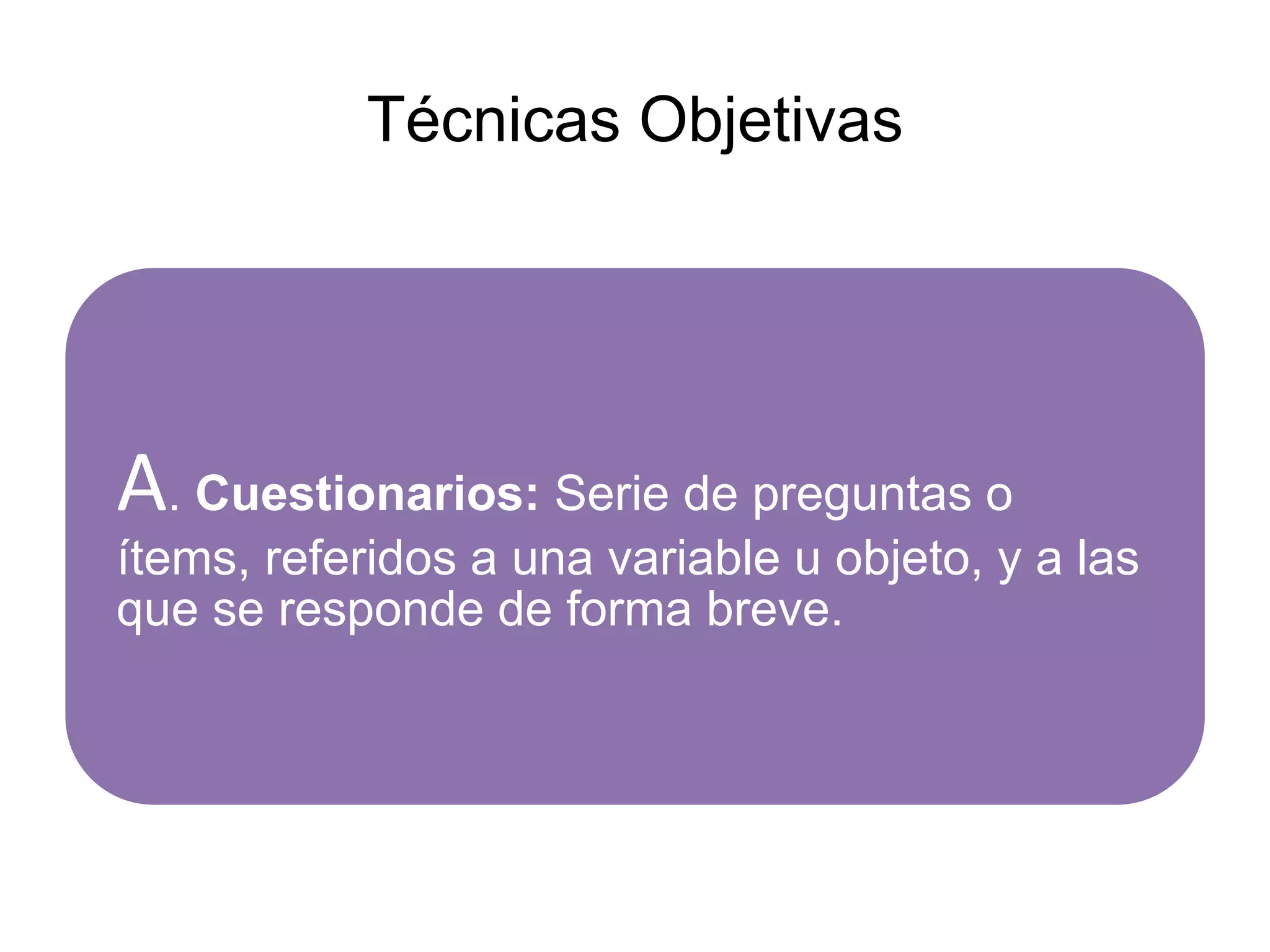 Técnicas Objetivas
A. Cuestionarios: Serie de preguntas o
ítems, referidos a una variable u objeto, y a las
que se responde de forma breve.
 