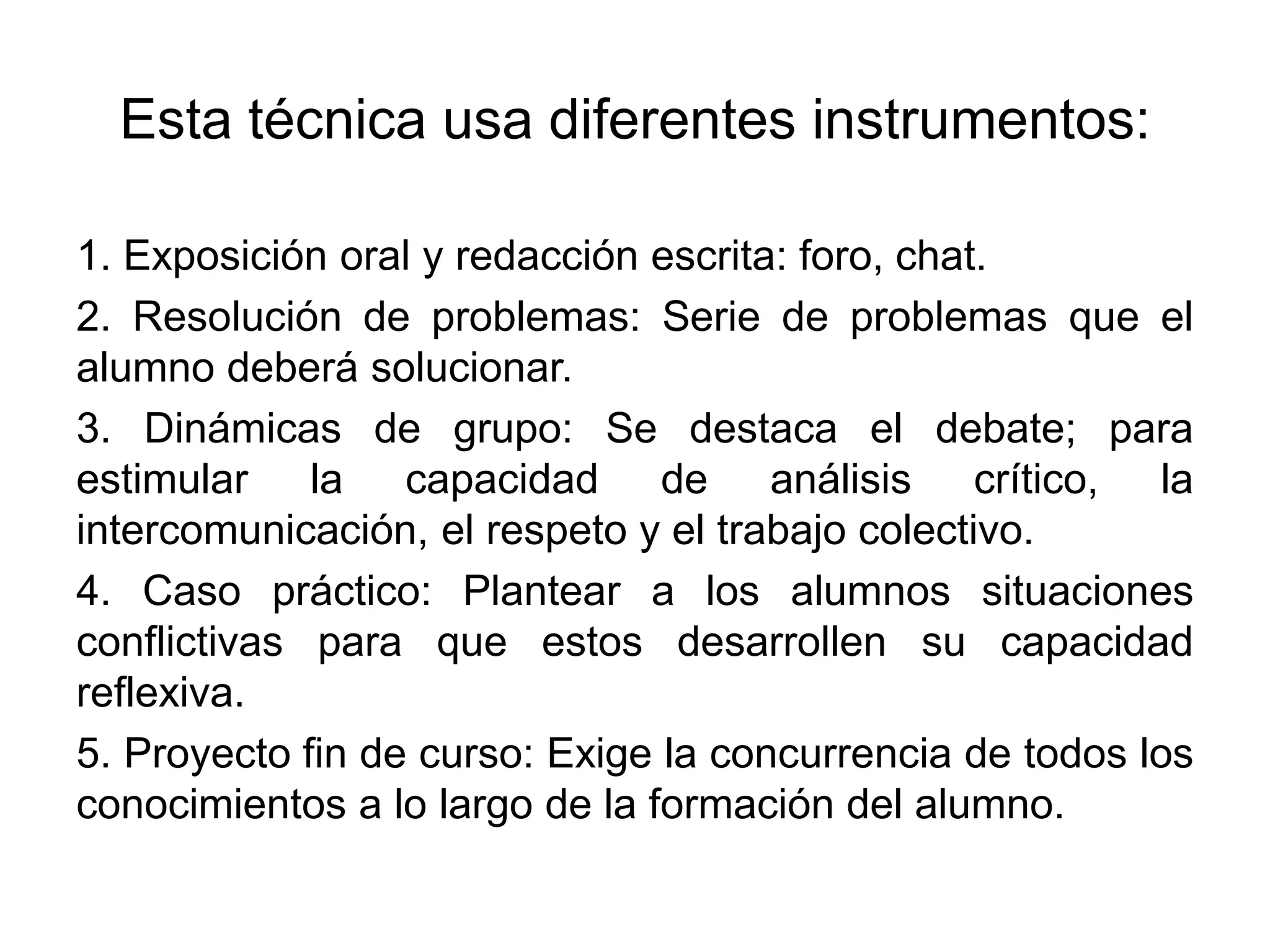 Esta técnica usa diferentes instrumentos:
1. Exposición oral y redacción escrita: foro, chat.
2. Resolución de problemas: Serie de problemas que el
alumno deberá solucionar.
3. Dinámicas de grupo: Se destaca el debate; para
estimular la capacidad de análisis crítico, la
intercomunicación, el respeto y el trabajo colectivo.
4. Caso práctico: Plantear a los alumnos situaciones
conflictivas para que estos desarrollen su capacidad
reflexiva.
5. Proyecto fin de curso: Exige la concurrencia de todos los
conocimientos a lo largo de la formación del alumno.
 