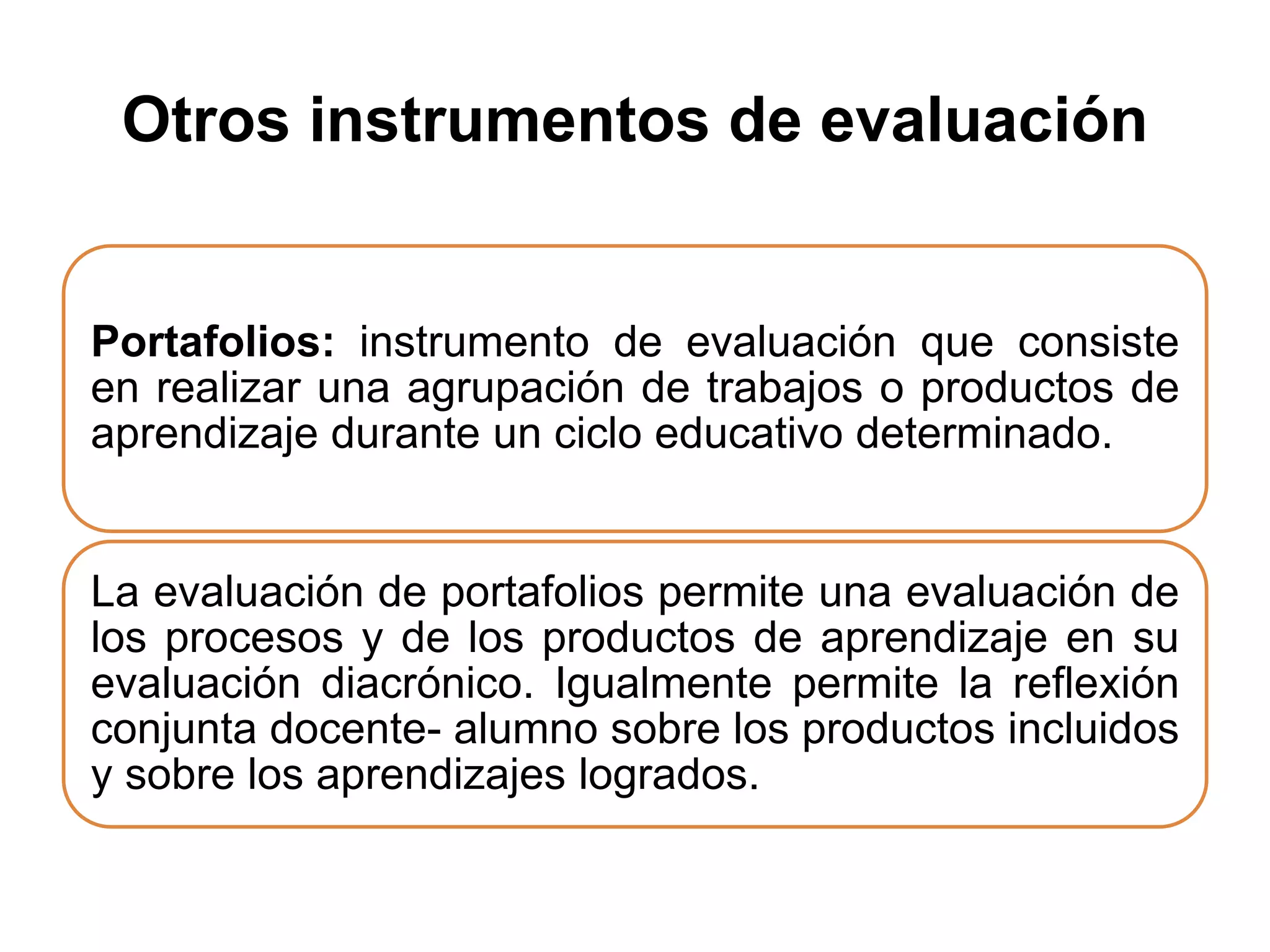 Otros instrumentos de evaluación
Portafolios: instrumento de evaluación que consiste
en realizar una agrupación de trabajos o productos de
aprendizaje durante un ciclo educativo determinado.
La evaluación de portafolios permite una evaluación de
los procesos y de los productos de aprendizaje en su
evaluación diacrónico. Igualmente permite la reflexión
conjunta docente- alumno sobre los productos incluidos
y sobre los aprendizajes logrados.
 