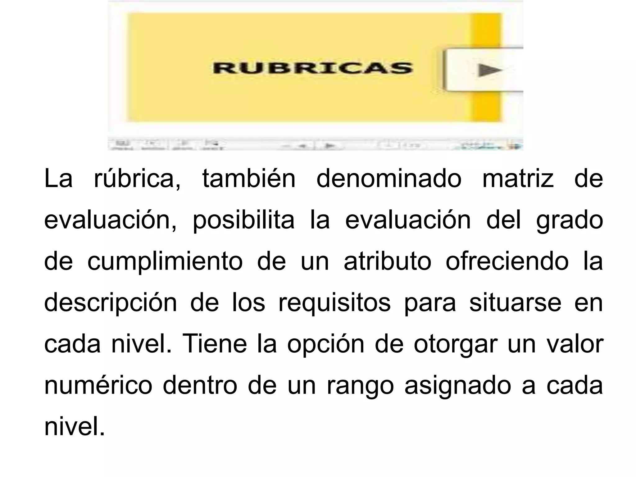 La rúbrica, también denominado matriz de
evaluación, posibilita la evaluación del grado
de cumplimiento de un atributo ofreciendo la
descripción de los requisitos para situarse en
cada nivel. Tiene la opción de otorgar un valor
numérico dentro de un rango asignado a cada
nivel.
 