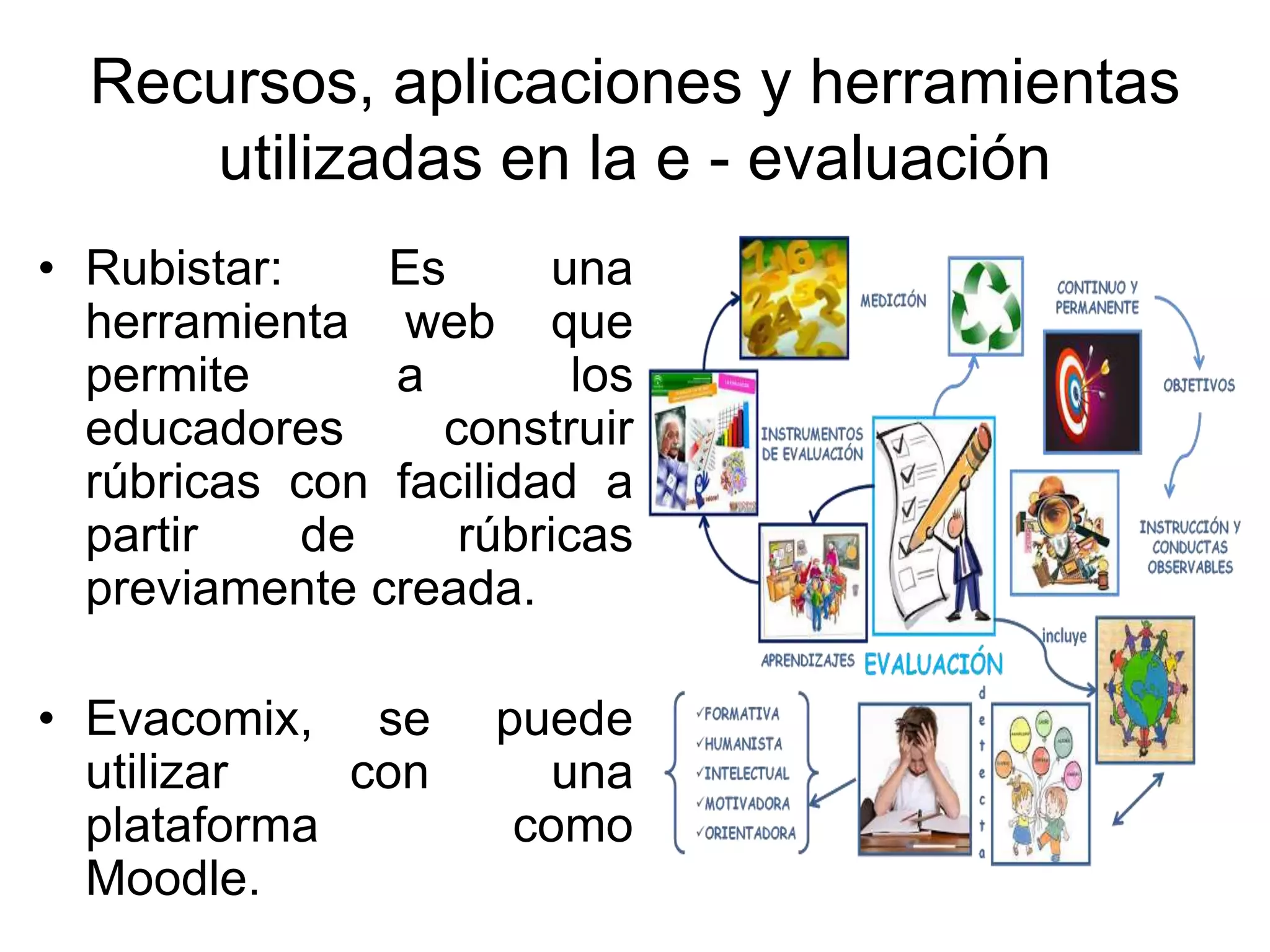 Recursos, aplicaciones y herramientas
utilizadas en la e - evaluación
• Rubistar: Es una
herramienta web que
permite a los
educadores construir
rúbricas con facilidad a
partir de rúbricas
previamente creada.
• Evacomix, se puede
utilizar con una
plataforma como
Moodle.
 