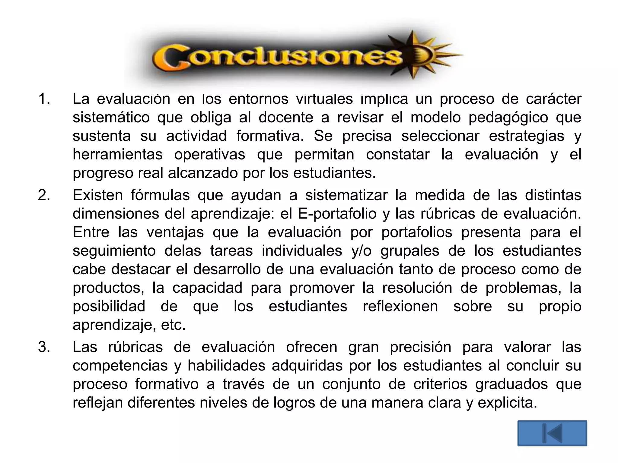 1. La evaluación en los entornos virtuales implica un proceso de carácter
sistemático que obliga al docente a revisar el modelo pedagógico que
sustenta su actividad formativa. Se precisa seleccionar estrategias y
herramientas operativas que permitan constatar la evaluación y el
progreso real alcanzado por los estudiantes.
2. Existen fórmulas que ayudan a sistematizar la medida de las distintas
dimensiones del aprendizaje: el E-portafolio y las rúbricas de evaluación.
Entre las ventajas que la evaluación por portafolios presenta para el
seguimiento delas tareas individuales y/o grupales de los estudiantes
cabe destacar el desarrollo de una evaluación tanto de proceso como de
productos, la capacidad para promover la resolución de problemas, la
posibilidad de que los estudiantes reflexionen sobre su propio
aprendizaje, etc.
3. Las rúbricas de evaluación ofrecen gran precisión para valorar las
competencias y habilidades adquiridas por los estudiantes al concluir su
proceso formativo a través de un conjunto de criterios graduados que
reflejan diferentes niveles de logros de una manera clara y explicita.
 