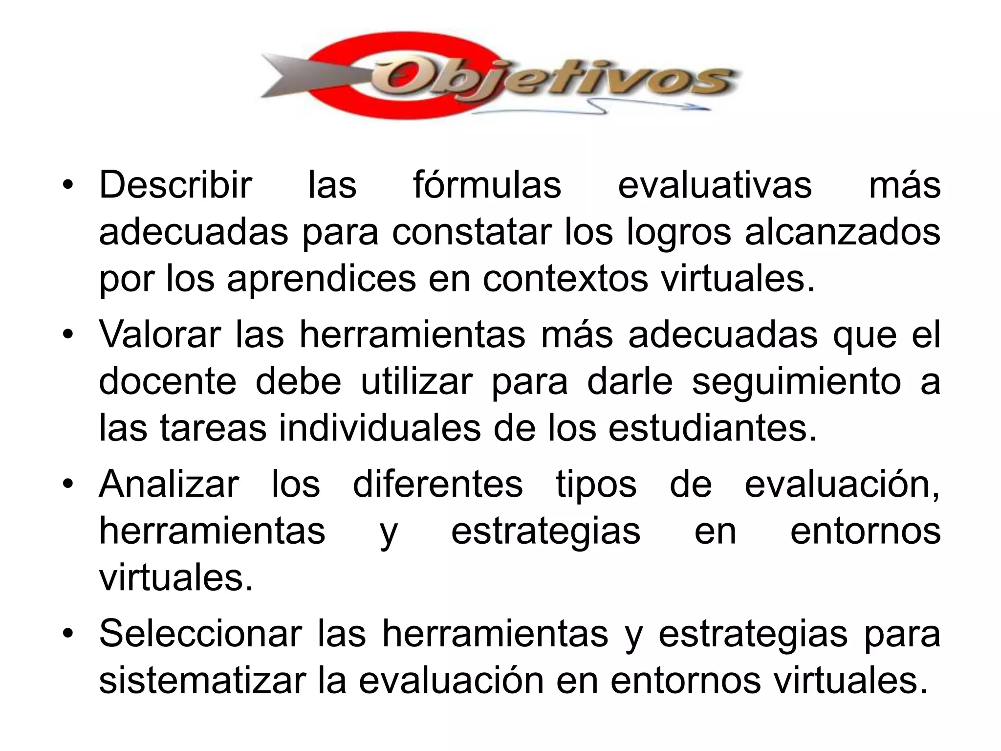 • Describir las fórmulas evaluativas más
adecuadas para constatar los logros alcanzados
por los aprendices en contextos virtuales.
• Valorar las herramientas más adecuadas que el
docente debe utilizar para darle seguimiento a
las tareas individuales de los estudiantes.
• Analizar los diferentes tipos de evaluación,
herramientas y estrategias en entornos
virtuales.
• Seleccionar las herramientas y estrategias para
sistematizar la evaluación en entornos virtuales.
 