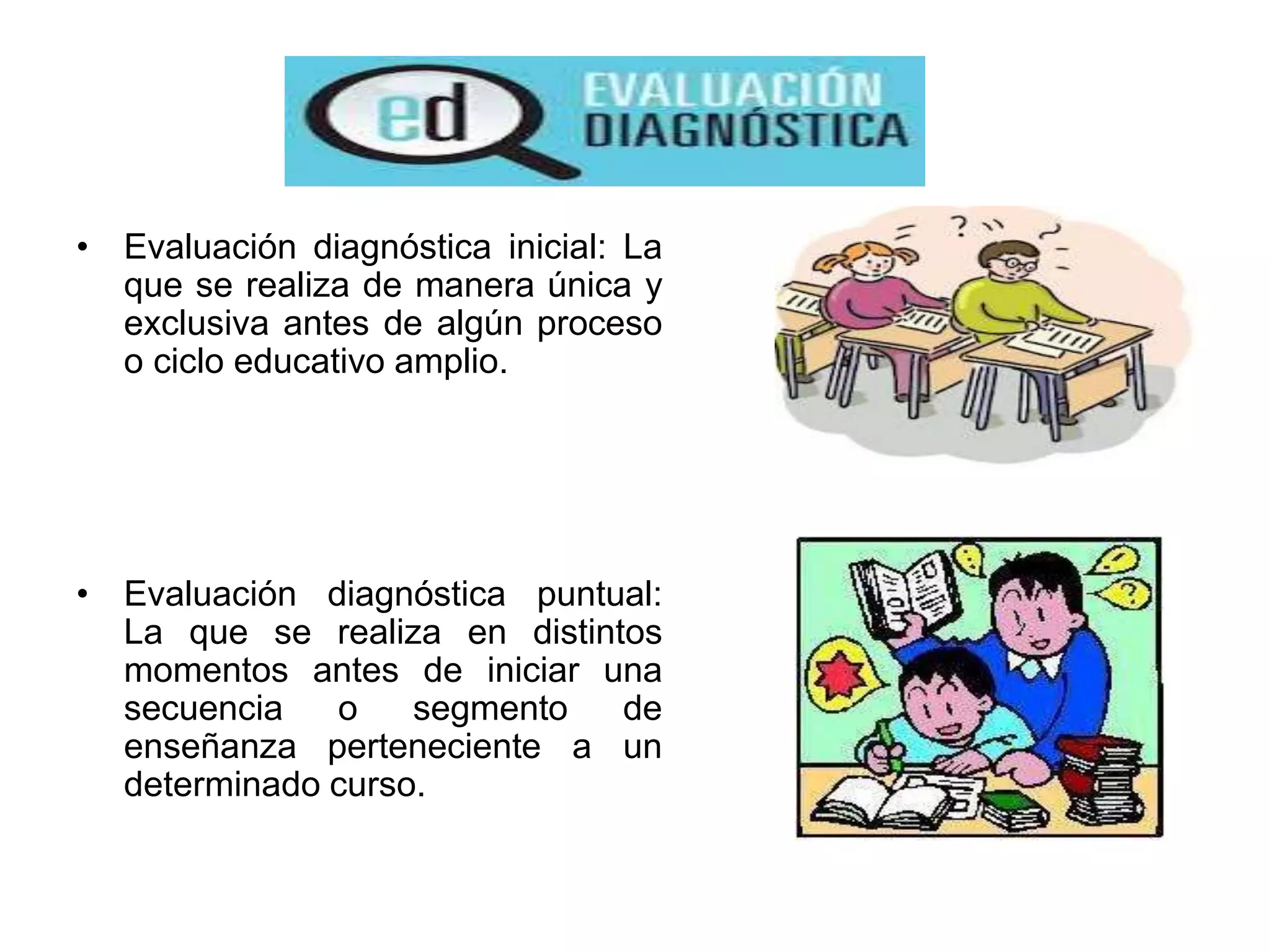 • Evaluación diagnóstica inicial: La
que se realiza de manera única y
exclusiva antes de algún proceso
o ciclo educativo amplio.
• Evaluación diagnóstica puntual:
La que se realiza en distintos
momentos antes de iniciar una
secuencia o segmento de
enseñanza perteneciente a un
determinado curso.
 