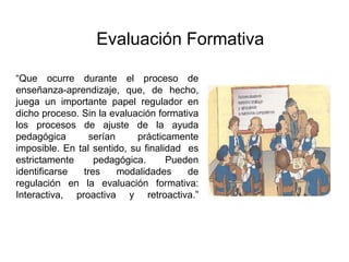 “Que ocurre durante el proceso de
enseñanza-aprendizaje, que, de hecho,
juega un importante papel regulador en
dicho proceso. Sin la evaluación formativa
los procesos de ajuste de la ayuda
pedagógica serían prácticamente
imposible. En tal sentido, su finalidad es
estrictamente pedagógica. Pueden
identificarse tres modalidades de
regulación en la evaluación formativa:
Interactiva, proactiva y retroactiva.”
Evaluación Formativa
 