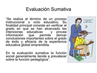 Evaluación Sumativa
“Se realiza al término de un proceso
instruccional o ciclo educativo. Su
finalidad principal consiste en verificar el
grado en que se han alcanzado las
intenciones educativas y provee
información que permite derivar
conclusiones importantes sobre el grado
de éxito y eficacia de la experiencia
educativa global emprendida.
En la evaluación sumativa la función
social generalmente tiende a prevalecer
sobre la función pedagógica”.
 
