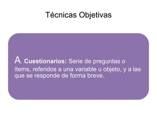 Técnicas Objetivas
A. Cuestionarios: Serie de preguntas o
ítems, referidos a una variable u objeto, y a las
que se responde de forma breve.
 