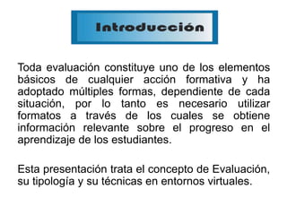 Toda evaluación constituye uno de los elementos
básicos de cualquier acción formativa y ha
adoptado múltiples formas, dependiente de cada
situación, por lo tanto es necesario utilizar
formatos a través de los cuales se obtiene
información relevante sobre el progreso en el
aprendizaje de los estudiantes.
Esta presentación trata el concepto de Evaluación,
su tipología y su técnicas en entornos virtuales.
 