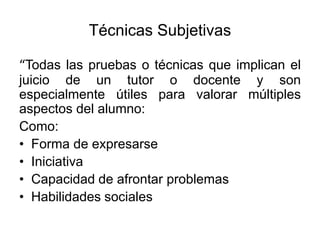 Técnicas Subjetivas
“Todas las pruebas o técnicas que implican el
juicio de un tutor o docente y son
especialmente útiles para valorar múltiples
aspectos del alumno:
Como:
• Forma de expresarse
• Iniciativa
• Capacidad de afrontar problemas
• Habilidades sociales
 