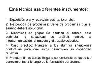 Esta técnica usa diferentes instrumentos:
1. Exposición oral y redacción escrita: foro, chat.
2. Resolución de problemas: Serie de problemas que el
alumno deberá solucionar.
3. Dinámicas de grupo: Se destaca el debate; para
estimular la capacidad de análisis crítico, la
intercomunicación, el respeto y el trabajo colectivo.
4. Caso práctico: Plantear a los alumnos situaciones
conflictivas para que estos desarrollen su capacidad
reflexiva.
5. Proyecto fin de curso: Exige la concurrencia de todos los
conocimientos a lo largo de la formación del alumno.
 