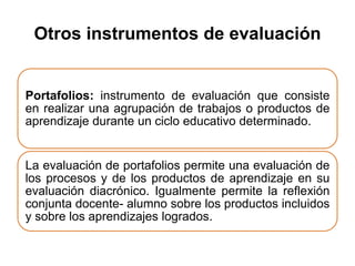 Otros instrumentos de evaluación
Portafolios: instrumento de evaluación que consiste
en realizar una agrupación de trabajos o productos de
aprendizaje durante un ciclo educativo determinado.
La evaluación de portafolios permite una evaluación de
los procesos y de los productos de aprendizaje en su
evaluación diacrónico. Igualmente permite la reflexión
conjunta docente- alumno sobre los productos incluidos
y sobre los aprendizajes logrados.
 