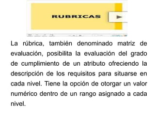 La rúbrica, también denominado matriz de
evaluación, posibilita la evaluación del grado
de cumplimiento de un atributo ofreciendo la
descripción de los requisitos para situarse en
cada nivel. Tiene la opción de otorgar un valor
numérico dentro de un rango asignado a cada
nivel.
 