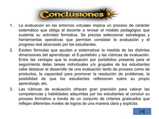1. La evaluación en los entornos virtuales implica un proceso de carácter
sistemático que obliga al docente a revisar el modelo pedagógico que
sustenta su actividad formativa. Se precisa seleccionar estrategias y
herramientas operativas que permitan constatar la evaluación y el
progreso real alcanzado por los estudiantes.
2. Existen fórmulas que ayudan a sistematizar la medida de las distintas
dimensiones del aprendizaje: el E-portafolio y las rúbricas de evaluación.
Entre las ventajas que la evaluación por portafolios presenta para el
seguimiento delas tareas individuales y/o grupales de los estudiantes
cabe destacar el desarrollo de una evaluación tanto de proceso como de
productos, la capacidad para promover la resolución de problemas, la
posibilidad de que los estudiantes reflexionen sobre su propio
aprendizaje, etc.
3. Las rúbricas de evaluación ofrecen gran precisión para valorar las
competencias y habilidades adquiridas por los estudiantes al concluir su
proceso formativo a través de un conjunto de criterios graduados que
reflejan diferentes niveles de logros de una manera clara y explicita.
 