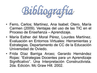 • Ferro, Carlos; Martínez, Ana Isabel; Otero, María
Carmen (2009). Ventajas del uso de las TIC en el
Proceso de Enseñanza – Aprendizaje.
• María Esther del Moral Pérez, Lourdes Martínez.
Evaluación en Entornos Virtuales: Herramientas y
Estrategias. Departamento de CC de la Educación
Universidad de Oviedo.
• Frida Díaz Barriga Arceo; Gerardo Hernández
Rojas: “Estrategias Docentes para un Aprendizaje
Significativo”. Una Interpretación Constructivista.
2da. Edición. Mc Graw Hill. 2002.
 