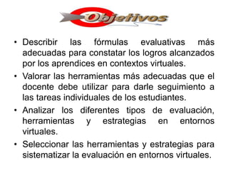 • Describir las fórmulas evaluativas más
adecuadas para constatar los logros alcanzados
por los aprendices en contextos virtuales.
• Valorar las herramientas más adecuadas que el
docente debe utilizar para darle seguimiento a
las tareas individuales de los estudiantes.
• Analizar los diferentes tipos de evaluación,
herramientas y estrategias en entornos
virtuales.
• Seleccionar las herramientas y estrategias para
sistematizar la evaluación en entornos virtuales.
 