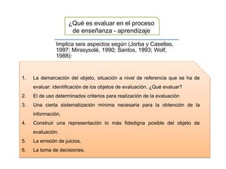 Implica seis aspectos según (Jorba y Casellas,
1997; Mirasysolé, 1990; Santos, 1993; Wolf,
1988):
¿Qué es evaluar en el proceso
de enseñanza - aprendizaje
1. La demarcación del objeto, situación a nivel de referencia que se ha de
evaluar: identificación de los objetos de evaluación. ¿Qué evaluar?
2. El de uso determinados criterios para realización de la evaluación
3. Una cierta sistematización mínima necesaria para la obtención de la
información.
4. Construir una representación lo más fidedigna posible del objeto de
evaluación.
5. La emisión de juicios.
6. La toma de decisiones.
 