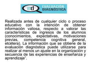 Realizada antes de cualquier ciclo o proceso
educativo con la intención de obtener
información valiosa, respecto a valorar las
características de ingresos de los alumnos
(conocimientos, expectativas, motivaciones
previas, competencia cognitiva general,
etcétera). La información que se obtiene de la
evaluación diagnóstica puede utilizarse para
realizar al menos un ajuste en la organización y
secuencia de las experiencias de enseñanza y
aprendizaje”.
 