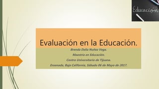 Evaluación en la Educación.
Brenda Dalia Nuñez Vega.
Maestría en Educación.
Centro Universitario de Tijuana.
Ensenada, Baja California, Sábado 06 de Mayo de 2017.
 