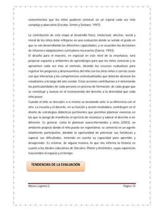 conocimientos que los niños pudieron construir en un espiral cada vez más
complejo y abarcativo (Encabo, Simón y Sorbara, 1997).

La contribución de esta etapa al desarrollo físico, intelectual, afectivo, social y
moral de los niños debe reflejarse en una evaluación donde se señale el grado en
que se van desarrollando las diferentes capacidades, y se acuerden las decisiones
de refuerzo o adaptaciones curriculares necesarias (García, 1993).
El desafió para el maestro, en especial en este nivel de la enseñanza, será
propiciar espacios y ambientes de aprendizajes para que los niños conozcan y se
aproximen cada vez más al contexto, ideando los recursos evaluativos para
registrar los progresos y desencuentros del niño con los otros niños o con las cosas
con que interactúa y las competencias contextualizadas que deberán alcanzar los
estudiantes a lo largo del año escolar. Estas acciones contribuirían a ir detentando
las particularidades de cada persona en proceso de formación, de cada grupo que
se constituye y avanza en el reconociendo del derecho a la diversidad que cada
niño posee.
Cuando el niño se descubre a sí mismo va develando ante sí su diferencia con el
otro. La escuela y el docente, en su función y acción mediadora, contribuyen en el
diseño de estrategias didácticas pertinentes que permiten plantear vivencias en
las que se ponga de manifiesto el ejercicio de reconocer y valorar el derecho a ser
diferente. Es generar, como lo plantean Juarez-Hernández y otros (2003), un
ambiente propicio donde el niño pueda ser espontáneo, se convierta en un agente
totalmente participativo, dándole la oportunidad de potenciar sus fortalezas y
superar sus dificultades, teniendo en cuenta su capacidad para aprender y
desaprender. Es retomar, de alguna manera, lo que nos informa la historia en
cuanto a los ideales educativos de Sócrates, Platón y Aristóteles, cuyas sapiencias
trascienden el espacio y el tiempo.

TENDENCIAS DE LA EVALUACIÓN

Moises Logroño G.

Página 10

 