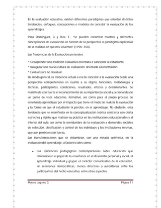 En la evaluación educativa, existen diferentes paradigmas que orientan distintas
tendencias, enfoques, concepciones o modelos de concebir la evaluación de los
aprendizajes.
Para Domínguez, G y Diez, E., “se pueden encontrar muchas y diferentes
concepciones de evaluación en función de la perspectiva o paradigma explicativo
de la realidad en que nos situemos” (1996: 354).
Las Tendencias de la Evaluación pretenden:
* Desaprender una tradición evaluativa orientada a sancionar al estudiante.
* Inaugurar una nueva cultura de evaluación orientada a la formación.
* Evaluar para no devaluar.
De modo general, la tendencia actual es la de concebir a la evaluación desde una
perspectiva comprehensiva en cuanto a su objeto, funciones, metodología y
técnicas, participantes, condiciones, resultados, efectos y determinantes. Se
manifiesta con fuerza el reconocimiento de su importancia social y personal desde
un punto de vista educativo, formativo, así como para el propio proceso de
enseñanza-aprendizaje por el impacto que tiene el modo de realizar la evaluación
y la forma en que el estudiante la percibe, en el aprendizaje. No obstante, esta
tendencia que se manifiesta en la conceptualización teórica contrasta con cierta
estrechez y rigidez que matizan su práctica en las instituciones educacionales y al
interior del aula; así como la servidumbre de la evaluación a demandas sociales
de selección, clasificación y control de los individuos y las instituciones mismas,
que aún persisten con fuerza.
Las transformaciones que se vislumbran, con una mirada optimista, en la
evaluación del aprendizaje, a factores tales como:


Las tendencias pedagógicas contemporáneas sobre educación que
dimensionan el papel de la enseñanza en el desarrollo personal y social, el
aprendizaje individual y grupal, el carácter comunicativo de la educación,
las relaciones democráticas, menos directivas y autoritarias entre los
participantes del hecho educativo, entre otros aspectos.

Moises Logroño G.

Página 11

 