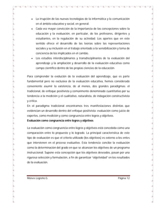 

La irrupción de las nuevas tecnologías de la informática y la comunicación
en el ámbito educativo y social, en general.



Cada vez mayor convicción de la importancia de las concepciones sobre la
educación y la evaluación, en particular, de los profesores, dirigentes y
estudiantes, en la regulación de su actividad. Los aportes que en este
sentido ofrece el desarrollo de las teorías sobre las representaciones
sociales y su inclusión en el trabajo orientado a la sensibilización y toma de
conciencia de los implicados en el cambio.



Los estudios interdisciplinarios y transdisciplinarios de la evaluación del
aprendizaje y la ampliación y desarrollo de la evaluación educativa como
campo científico dentro de las propias ciencias de la educación.

Para comprender la evolución de la evaluación del aprendizaje, que es parte
fundamental pero no exclusiva de la evaluación educativa, hemos considerado
conveniente asumir la existencia, de al menos, dos grandes paradigmas: el
tradicional, de enfoque positivista y comúnmente denominado cuantitativo por su
tendencia a la medición y el cualitativo, naturalista, de indagación constructivista
y crítica.
En el paradigma tradicional encontramos tres manifestaciones distintas que
evidencian un desarrollo dentro del enfoque positivista: evaluación como juicio de
expertos, como medición y como congruencia entre logros y objetivos.
Evaluación como congruencia entre logros y objetivos
La evaluación como congruencia entre logros y objetivos está concebida como una
comparación entre lo propuesto y lo logrado. La principal característica de este
tipo de evaluación es que el criterio utilizado (los objetivos) es externo a los entes
que intervienen en el proceso evaluativo. Esta tendencia concibe la evaluación
como la determinación del grado en que se alcanzan los objetivos de un programa
instruccional. Supone esta concepción que los objetivos deseados, pasan por una
rigurosa selección y formulación, a fin de garantizar “objetividad” en los resultados
de la evaluación.

Moises Logroño G.

Página 12

 