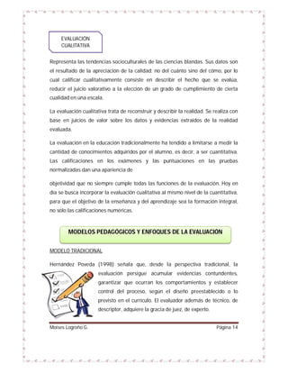 EVALUACIÓN
CUALITATIVA
Representa las tendencias socioculturales de las ciencias blandas. Sus datos son
el resultado de la apreciación de la calidad; no del cuánto sino del cómo, por lo
cual calificar cualitativamente consiste en describir el hecho que se evalúa,
reducir el juicio valorativo a la elección de un grado de cumplimiento de cierta
cualidad en una escala.
La evaluación cualitativa trata de reconstruir y describir la realidad. Se realiza con
base en juicios de valor sobre los datos y evidencias extraídos de la realidad
evaluada.
La evaluación en la educación tradicionalmente ha tendido a limitarse a medir la
cantidad de conocimientos adquiridos por el alumno, es decir, a ser cuantitativa.
Las calificaciones en los exámenes y las puntuaciones en las pruebas
normalizadas dan una apariencia de
objetividad que no siempre cumple todas las funciones de la evaluación. Hoy en
día se busca incorporar la evaluación cualitativa al mismo nivel de la cuantitativa,
para que el objetivo de la enseñanza y del aprendizaje sea la formación integral,
no sólo las calificaciones numéricas.

MODELOS PEDAGÓGICOS Y ENFOQUES DE LA EVALUACIÓN
MODELO TRADICIONAL
Hernández Poveda (1998) señala que, desde la perspectiva tradicional, la
evaluación persigue acumular evidencias contundentes,
garantizar que ocurran los comportamientos y establecer
control del proceso, según el diseño preestablecido o lo
previsto en el currículo. El evaluador además de técnico, de
descriptor, adquiere la gracia de juez, de experto.

Moises Logroño G.

Página 14

 