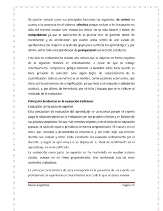 Se podrían señalar como sus principales funciones las siguientes: de control, en
cuanto a la presencia en el sistema; selectiva porque excluye a los fracasados no
sólo del sistema escolar sino incluso los afecta en su vida laboral y social; de
comprobación ya que la superación de la prueba sirve de garantía social; de
clasificación y de acreditación, por cuanto ubica dentro de una escala de
aprobación y con respecto al resto del grupo para certificar los aprendizajes; y, por
último, como todo está planificado, de jerarquización sin derecho a reclamo.
Este tipo de evaluación ha creado una cultura que se expresa en forma negativa
de la siguiente manera: en individualismo, a pesar de que se trabaje
colectivamente; competitiva, porque fomenta la rivalidad sobre todo cuando se
hace presente la selección para algún logro; de reduccionismo de la
cuantificación, todo es un número o un nombre, como excelente o deficiente, que
tiene detrás un número; de simplificación, ya que todo está reducido y aislado del
contexto; y, por último, de inmediatez, por el éxito o fracaso que se le atribuye al
resultado de la evaluación.
Principales tendencias en la evaluación tradicional
Evaluación como juicio de expertos
Esta concepción de evaluación del aprendizaje se caracteriza porque el experto
juzga la situación objeto de la evaluación con sus propios criterios y en función de
sus propios propósitos. En sus más remotos orígenes y en el inicio de la educación
popular, el juicio de experto prevaleció en forma preponderante. El maestro era el
único que concebía y desarrollaba la enseñanza, y por ende, bajo sus criterios
decidía qué evaluar y cómo. Cada estudiante era evaluado verticalmente por el
docente, y según se aproximara o se alejara de su ideal de rendimiento en el
aprendizaje, así sería calificado.
La evaluación como juicio de expertos se ha mantenido en nuestro sistema
escolar, aunque no en forma preponderante, sino combinada con las otras
corrientes evaluativas.
La principal característica de esta concepción es la presencia de un experto, un
profesional con experiencia y conocimientos acerca de lo que se desea evaluar.
Moises Logroño G.

Página 15

 