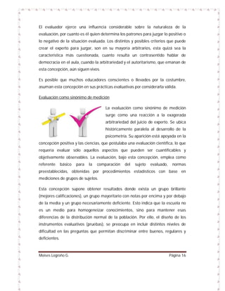 El evaluador ejerce una influencia considerable sobre la naturaleza de la
evaluación, por cuanto es él quien determina los patrones para juzgar lo positivo o
lo negativo de la situación evaluada. Los distintos y posibles criterios que puede
crear el experto para juzgar, son en su mayoría arbitrarios, esta quizá sea la
característica más cuestionada, cuanto resulta un contrasentido hablar de
democracia en el aula, cuando la arbitrariedad y el autoritarismo, que emanan de
esta concepción, aún siguen vivos.
Es posible que muchos educadores conscientes o llevados por la costumbre,
asuman esta concepción en sus prácticas evaluativas por considerarla válida.
Evaluación como sinónimo de medición
La evaluación como sinónimo de medición
surge como una reacción a la exagerada
arbitrariedad del juicio de experto. Se ubica
históricamente paralela al desarrollo de la
psicometría. Su aparición está apoyada en la
concepción positiva y las ciencias, que postulaba una evaluación científica, lo que
requería evaluar sólo aquellos aspectos que pueden ser cuantificables y
objetivamente observables. La evaluación, bajo esta concepción, emplea como
referente

básico

para

la

comparación

del

sujeto

evaluado,

normas

preestablecidas, obtenidas por procedimientos estadísticos con base en
mediciones de grupos de sujetos.
Esta concepción supone obtener resultados donde exista un grupo brillante
(mejores calificaciones), un grupo mayoritario con notas por encima y por debajo
de la media y un grupo necesariamente deficiente. Esto indica que la escuela no
es un medio para homogeneizar conocimientos, sino para mantener esas
diferencias de la distribución normal de la población. Por ello, el diseño de los
instrumentos evaluativos (pruebas), se preocupa en incluir distintos niveles de
dificultad en las preguntas que permitan discriminar entre buenos, regulares y
deficientes.

Moises Logroño G.

Página 16

 