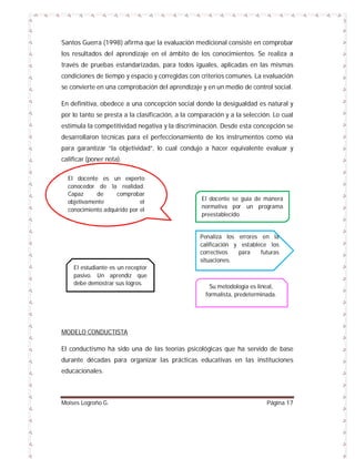 Santos Guerra (1998) afirma que la evaluación medicional consiste en comprobar
los resultados del aprendizaje en el ámbito de los conocimientos. Se realiza a
través de pruebas estandarizadas, para todos iguales, aplicadas en las mismas
condiciones de tiempo y espacio y corregidas con criterios comunes. La evaluación
se convierte en una comprobación del aprendizaje y en un medio de control social.
En definitiva, obedece a una concepción social donde la desigualdad es natural y
por lo tanto se presta a la clasificación, a la comparación y a la selección. Lo cual
estimula la competitividad negativa y la discriminación. Desde esta concepción se
desarrollaron técnicas para el perfeccionamiento de los instrumentos como vía
para garantizar “la objetividad”, lo cual condujo a hacer equivalente evaluar y
calificar (poner nota).
El docente es un experto
conocedor de la realidad.
Capaz
de
comprobar
objetivamente
el
conocimiento adquirido por el
estudiante.

El docente se guía de manera
normativa por un programa
preestablecido.

Penaliza los errores en la
calificación y establece los
correctivos
para
futuras
situaciones.
El estudiante es un receptor
pasivo. Un aprendiz que
debe demostrar sus logros.

Su metodología es lineal,
formalista, predeterminada.

MODELO CONDUCTISTA
El conductismo ha sido una de las teorías psicológicas que ha servido de base
durante décadas para organizar las prácticas educativas en las instituciones
educacionales.

Moises Logroño G.

Página 17

 