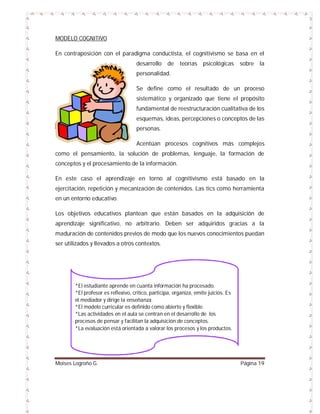 MODELO COGNITIVO
En contraposición con el paradigma conductista, el cognitivismo se basa en el
desarrollo

de

teorías psicológicas

sobre

la

personalidad.
Se define como el resultado de un proceso
sistemático y organizado que tiene el propósito
fundamental de reestructuración cualitativa de los
esquemas, ideas, percepciones o conceptos de las
personas.
Acentúan procesos cognitivos más complejos
como el pensamiento, la solución de problemas, lenguaje, la formación de
conceptos y el procesamiento de la información.
En este caso el aprendizaje en torno al cognitivismo está basado en la
ejercitación, repetición y mecanización de contenidos. Las tics como herramienta
en un entorno educativo.
Los objetivos educativos plantean que están basados en la adquisición de
aprendizaje significativo, no arbitrario. Deben ser adquiridos gracias a la
maduración de contenidos previos de modo que los nuevos conocimientos puedan
ser utilizados y llevados a otros contextos.

*El estudiante aprende en cuanta información ha procesado.
*El profesor es reflexivo, crítico, participa, organiza, emite juicios. Es
el mediador y dirige la enseñanza.
*El modelo curricular es definido como abierto y flexible.
*Las actividades en el aula se centran en el desarrollo de los
procesos de pensar y facilitan la adquisición de conceptos.
*La evaluación está orientada a valorar los procesos y los productos.

Moises Logroño G.

Página 19

 