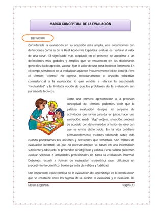 MARCO CONCEPTUAL DE LA EVALUACIÓN

DEFINICIÓN

Considerada la evaluación en su acepción más amplia, nos encontramos con
definiciones como la de la Real Academia Española: evaluar es “señalar el valor
de una cosa”. El significado más aceptado en el presente se aproxima a las
definiciones más globales y amplias que se encuentran en los diccionarios
generales; la de apreciar, valorar, fijar el valor de una cosa, hecho o fenómeno. En
el campo semántico de la evaluación aparece frecuentemente el del control. Pero
el término "control" no expresa necesariamente el aspecto valorativo,
consustancial a la evaluación; lo que vendría a reforzar la cuestionada
"neutralidad" y la limitada noción de que los problemas de la evaluación son
puramente técnicos.
Como una primera aproximación a la precisión
conceptual del término, podemos decir que la
palabra

evaluación

designa

el

conjunto

de

actividades que sirven para dar un juicio, hacer una
valoración, medir “algo” (objeto, situación, proceso)
de acuerdo con determinados criterios de valor con
que se emite dicho juicio. En la vida cotidiana
permanentemente estamos valorando sobre todo
cuando ponderamos las acciones y decisiones que tomamos. Son formas de
evaluación informal, las que no necesariamente se basan en una información
suficiente y adecuada, ni pretenden ser objetivas y válidas. Pero cuando queremos
evaluar servicios o actividades profesionales no basta la evaluación informal.
Debemos recurrir a formas de evaluación sistemática que, utilizando un
procedimiento científico, tienen garantía de validez y fiabilidad.
Una importante característica de la evaluación del aprendizaje es la interrelación
que se establece entre los sujetos de la acción: el evaluador y el evaluado. De
Moises Logroño G.

Página 20

 