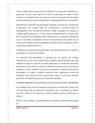 hecho, el objeto sobre el que recae la evaluación es otra persona -individual o en
grupo- que se erige como sujeto de la acción y coparticipa, en mayor o menor
medida en la evaluación. Aún más, para el caso de la evaluación del aprendizaje
la pretensión debe ser que el evaluado esté en capacidad de devenir su evaluador.
Obviamente la evaluación del aprendizaje constituye un proceso de comunicación
interpersonal, que cumple todas las características y presenta todas las
complejidades de la comunicación humana; donde los papeles de evaluador y
evaluado pueden alternarse, e incluso, darse simultáneamente. La comprensión
de la evaluación del aprendizaje como comunicación es vital para entender por
qué sus resultados no dependen sólo de las características del "objeto" que se
evalúa, sino, además, de las peculiaridades de quien realiza la evaluación y, de los
vínculos que establezcan entre sí.
El objetivo de la evaluación del aprendizaje, como actividad genérica, es valorar el
aprendizaje en su proceso y los logros
La evaluación del aprendizaje se fortalece por los aportes del enfoque
constructivista, y por los de Ausbel, Novak y Vigostki, quienes plantean que cada
individuo es capaz de construir su propio aprendizaje por medio del intercambio
permanente con el entorno, a partir del conocimiento previo y de sus estructuras
cognitivas. Es decir, mediante un proceso de valoración continua del proceso de
aprendizaje, se recogen y analizan evidencias sobre experiencias previas del
estudiante, para construir nuevos conocimientos, que a su vez serán valorados
para darle continuidad al proceso de crecimiento individual.
TÉRMINOS SIMILARES A “EVALUACIÓN” CON LOS CUALES NO DEBE CONFUNDIRSE
En el ámbito de los servicios, programas y proyectos socioeducativos, existen una
serie de términos que se emplean con frecuencia y que –en ocasiones- se utilizan
de forma similar al de evaluación, siendo necesario precisar y diferenciar su
alcance.
Dicho en otras palabras, cuando hablamos de evaluación debemos diferenciarla
de:
Moises Logroño G.

Página 21

 